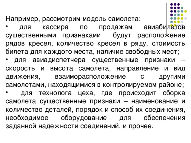 Например, рассмотрим модель самолета:  для кассира по продажам авиабилетов существенными признаками будут расположение рядов кресел, количество кресел в ряду, стоимость билета для каждого места, наличие свободных мест;  для авиадиспетчера существенные признаки – скорость и высота самолета, направление и вид движения, взаиморасположение с другими самолетами, находящимися в контролируемом районе;  для технолога цеха, где происходит сборка самолета существенные признаки – наименование и количество деталей, порядок и способ их соединения, необходимое оборудование для обеспечения заданной надежности соединений, и прочее. 