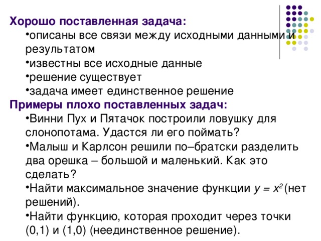 Хорошо поставленная задача: описаны все связи между исходными данными и результатом известны все исходные данные решение существует задача имеет единственное решение описаны все связи между исходными данными и результатом известны все исходные данные решение существует задача имеет единственное решение Примеры плохо поставленных задач: Винни Пух и Пятачок построили ловушку для слонопотама. Удастся ли его поймать? Малыш и Карлсон решили по–братски разделить два орешка – большой и маленький. Как это сделать? Найти максимальное значение функции y = x 2  ( нет решений). Найти функцию, которая проходит через точки (0,1) и (1,0) (неединственное решение). Винни Пух и Пятачок построили ловушку для слонопотама. Удастся ли его поймать? Малыш и Карлсон решили по–братски разделить два орешка – большой и маленький. Как это сделать? Найти максимальное значение функции y = x 2  ( нет решений). Найти функцию, которая проходит через точки (0,1) и (1,0) (неединственное решение). 