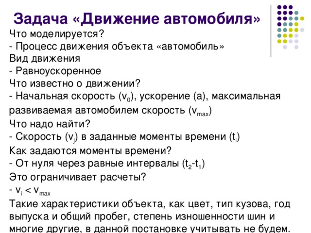  Задача «Движение автомобиля» Что моделируется?        - Процесс движения объекта «автомобиль» Вид движения    - Равноускоренное Что известно о движении? - Начальная скорость (v 0 ), ускорение (а), максимальная развиваемая автомобилем скорость (v max ) Что надо найти? - Скорость (v j ) в заданные моменты времени (t i ) Как задаются моменты времени? - От нуля через равные интервалы (t 2 -t 1 ) Это ограничивает расчеты?      - v i Такие характеристики объекта, как цвет, тип кузова, год выпуска и общий пробег, степень изношенности шин и многие другие, в данной постановке учитывать не будем. 