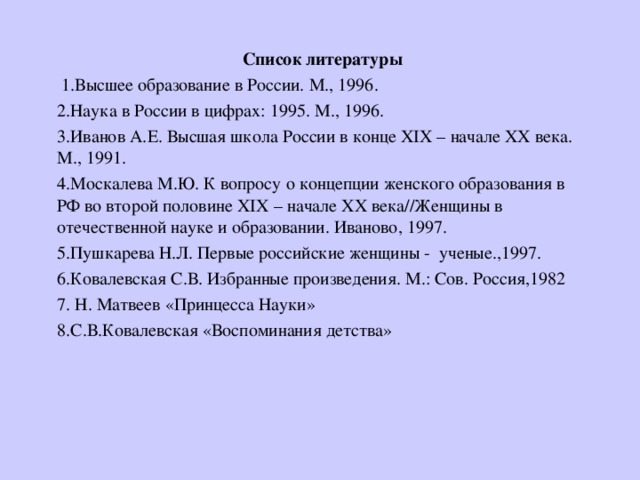 Список литературы  1.Высшее образование в России. М., 1996. 2.Наука в России в цифрах: 1995. М., 1996. 3.Иванов А.Е. Высшая школа России в конце XIX – начале XX века. М., 1991. 4.Москалева М.Ю. К вопросу о концепции женского образования в РФ во второй половине XIX – начале XX века//Женщины в отечественной науке и образовании. Иваново, 1997. 5.Пушкарева Н.Л. Первые российские женщины - ученые.,1997. 6.Ковалевская С.В. Избранные произведения. М.: Сов. Россия,1982 7 . Н. Матвеев «Принцесса Науки» 8.С.В.Ковалевская «Воспоминания детства» 
