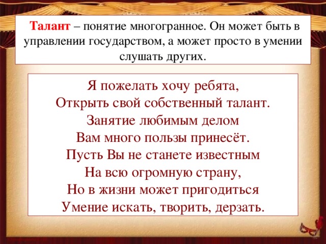   Талант – понятие многогранное. Он может быть в управлении государством, а может просто в умении слушать других. Я пожелать хочу ребята, Открыть свой собственный талант. Занятие любимым делом Вам много пользы принесёт. Пусть Вы не станете известным На всю огромную страну, Но в жизни может пригодиться Умение искать, творить, дерзать.
