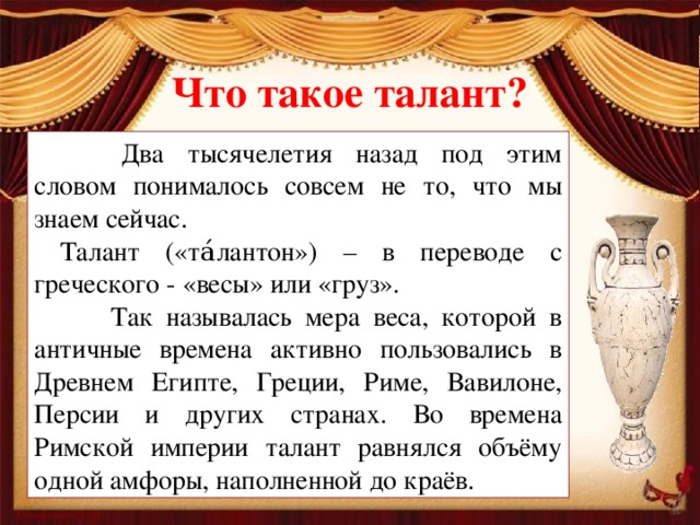 Что такое талант?   Два тысячелетия назад под этим словом понималось совсем не то, что мы знаем сейчас.  Талант («та́лантон») – в переводе с греческого - «весы» или «груз».   Так называлась мера веса, которой в античные времена активно пользовались в Древнем Египте, Греции, Риме, Вавилоне, Персии и других странах. Во времена Римской империи талант равнялся объёму одной амфоры, наполненной до краёв.