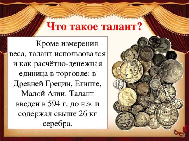 Что такое талант?  Кроме измерения веса, талант использовался и как расчётно-денежная единица в торговле: в Древней Греции, Египте, Малой Азии. Талант введен в 594 г. до н.э. и содержал свыше 26 кг серебра.