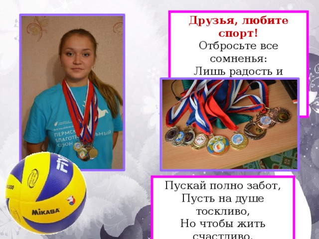 Друзья, любите спорт!  Отбросьте все сомненья:  Лишь радость и веселье  Со спортом в дом войдёт! Пускай полно забот,  Пусть на душе тоскливо,  Но чтобы жить счастливо,  Друзья, любите спорт!