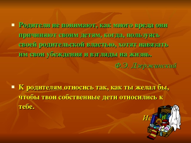  Родители не понимают, как много вреда они причиняют своим детям, когда, пользуясь своей родительской властью, хотят навязать им свои убеждения и взгляды на жизнь. Ф.Э. Дзержинский  К родителям относись так, как ты желал бы, чтобы твои собственные дети относились к тебе.  Исократ 