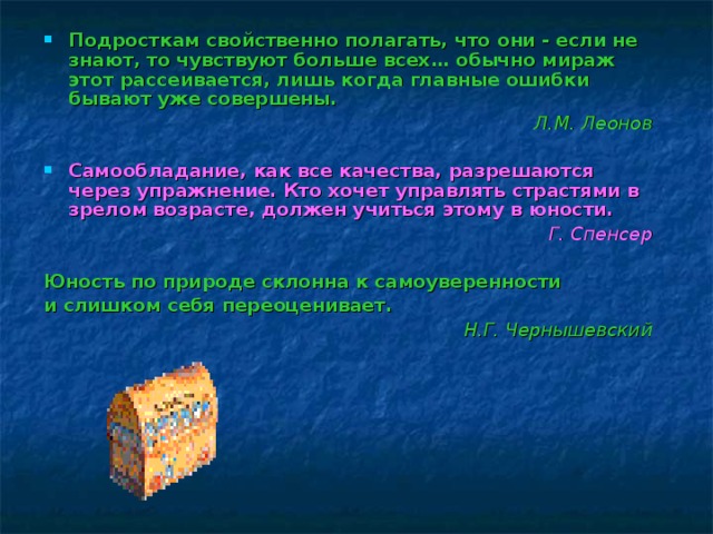 Подросткам свойственно полагать, что они - если не знают, то чувствуют больше всех… обычно мираж этот рассеивается, лишь когда главные ошибки бывают уже совершены. Л.М. Леонов Самообладание, как все качества, разрешаются через упражнение. Кто хочет управлять страстями в зрелом возрасте, должен учиться этому в юности. Г. Спенсер Юность по природе склонна к самоуверенности и слишком себя переоценивает. Н.Г. Чернышевский  