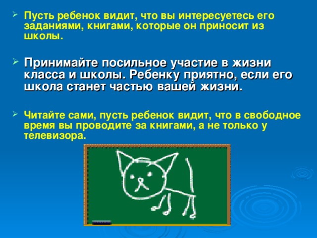 Пусть ребенок видит, что вы интересуетесь его заданиями, книгами, которые он приносит из школы.  Принимайте посильное участие в жизни класса и школы. Ребенку приятно, если его школа станет частью вашей жизни.  Читайте сами, пусть ребенок видит, что в свободное время вы проводите за книгами, а не только у телевизора.   