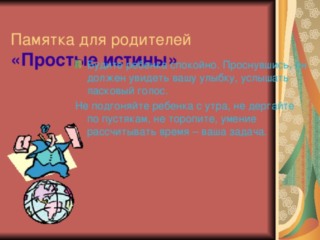  Памятка для родителей  «Простые истины» Будите ребенка спокойно. Проснувшись, он должен увидеть вашу улыбку, услышать ласковый голос. Не подгоняйте ребенка с утра, не дергайте по пустякам, не торопите, умение рассчитывать время – ваша задача. 