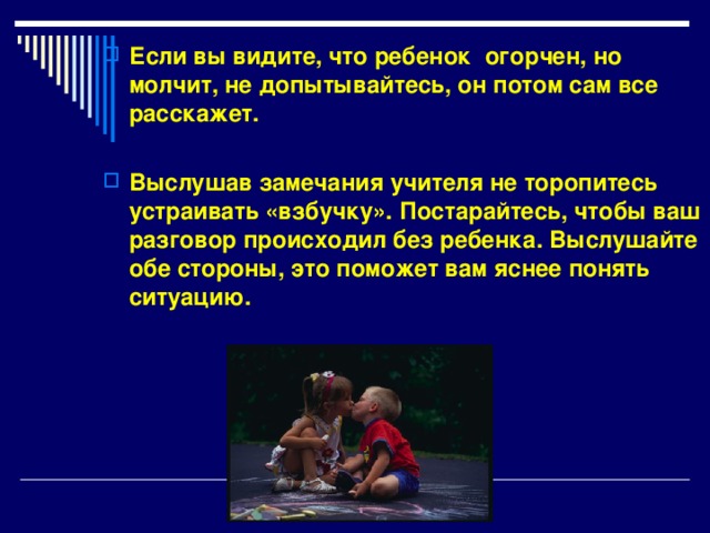 Если вы видите, что ребенок огорчен, но молчит, не допытывайтесь, он потом сам все расскажет.  Выслушав замечания учителя не торопитесь устраивать «взбучку». Постарайтесь, чтобы ваш разговор происходил без ребенка. Выслушайте обе стороны, это поможет вам яснее понять ситуацию. 