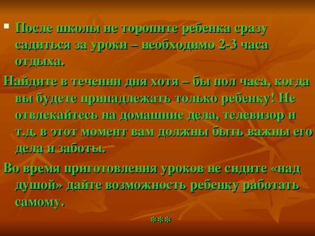 После школы не торопите ребенка сразу садиться за уроки – необходимо 2-3 часа отдыха. Найдите в течении дня хотя – бы пол часа, когда вы будете принадлежать только ребенку! Не отвлекайтесь на домашние дела, телевизор и т.д. в этот момент вам должны быть важны его дела и заботы. Во время приготовления уроков не сидите «над душой» дайте возможность ребенку работать самому. ***  