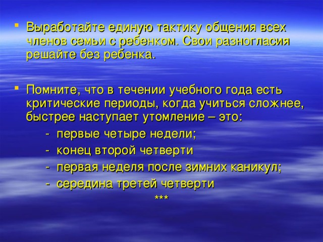 Выработайте единую тактику общения всех членов семьи с ребенком. Свои разногласия решайте без ребенка.  Помните, что в течении учебного года есть критические периоды, когда учиться сложнее, быстрее наступает утомление – это:  - первые четыре недели;  - конец второй четверти  - первая неделя после зимних каникул;  - середина третей четверти *** 