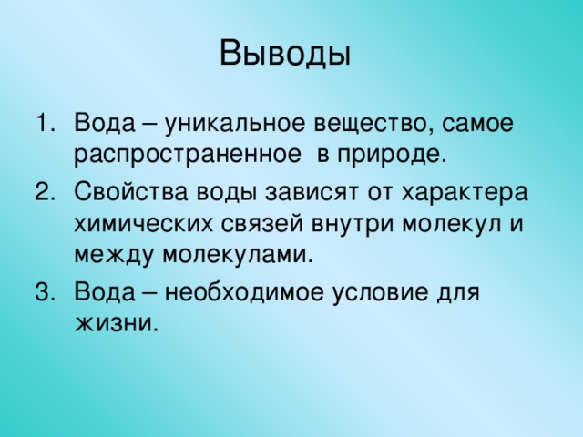 Выводы Вода – уникальное вещество, самое распространенное в природе. Свойства воды зависят от характера химических связей внутри молекул и между молекулами. Вода – необходимое условие для жизни. 