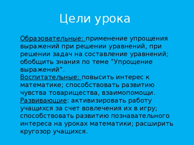 Цели урока Образовательные: применение упрощения выражений при решении уравнений, при решении задач на составление уравнений; обобщить знания по теме “Упрощение выражений”. Воспитательные: повысить интерес к математике; способствовать развитию чувства товарищества, взаимопомощи. Развивающие : активизировать работу учащихся за счет вовлечения их в игру; способствовать развитию познавательного интереса на уроках математики; расширить кругозор учащихся.