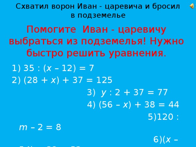 Схватил ворон Иван - царевича и бросил в подземелье Помогите Иван - царевичу выбраться из подземелья! Нужно быстро решить уравнения.  35 : ( х – 12) = 7  (28 + х ) + 37 = 125  3) у : 2 + 37 = 77  4) (56 – х ) + 38 = 44  5)120 : m – 2 = 8  6)( х – 54) + 23 = 52