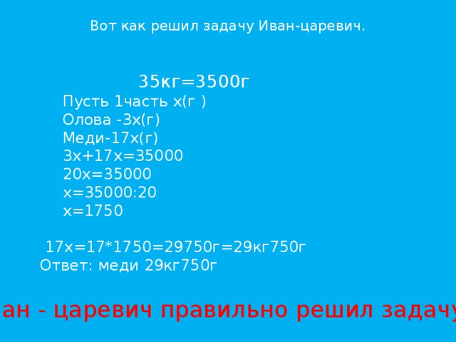 Вот как решил задачу Иван-царевич. 35кг=3500г  Пусть 1часть х(г ) Олова -3х(г) Меди-17х(г) 3х+17х=35000 20х=35000 х=35000:20 х=1750  17х=17*1750=29750г=29кг750г Ответ: меди 29кг750г Иван - царевич правильно решил задачу?