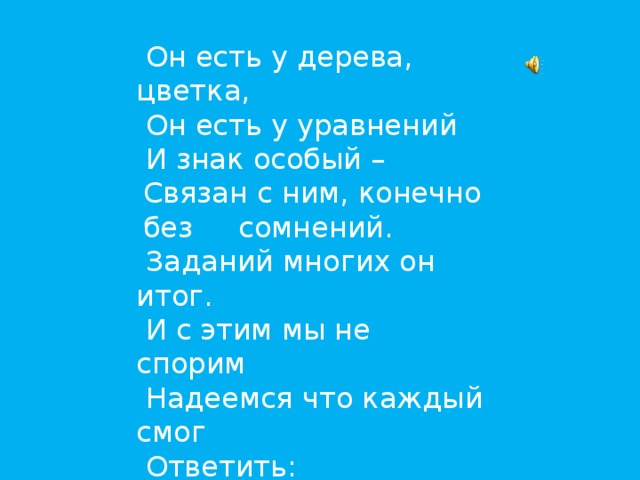 Он есть у дерева, цветка,  Он есть у уравнений  И знак особый – Связан с ним, конечно без сомнений.  Заданий многих он итог.  И с этим мы не спорим  Надеемся что каждый смог  Ответить:  это…  (Корень)