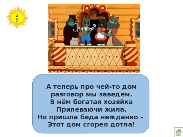 35 А теперь про чей-то дом  разговор мы заведём.  В нём богатая хозяйка  Припеваючи жила,  Но пришла беда нежданно –  Этот дом сгорел дотла! 