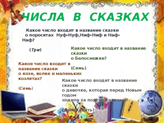 ЧИСЛА В СКАЗКАХ    Какое число входит в название сказки  о поросятах Нуф-Нуф,Ниф-Ниф и Наф-Наф?  ( Три )   Какое число входит в название сказки о Белоснежке?  ( Семь ) Какое число входит в название сказки о козе, волке и маленьких козлятах?  ( Семь ) Какое число входит в название сказки о девочке, которая перед Новым годом ходила за подснежниками?  ( Двенадцать ) 
