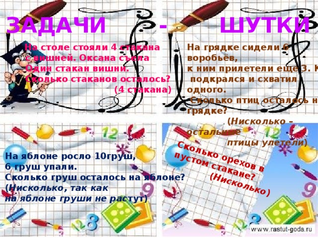 Сколько орехов в пустом стакане?  ( Нисколько ) ЗАДАЧИ - ШУТКИ На грядке сидели 6 воробьёв,  На столе стояли 4 стакана  с вишней. Оксана съела к ним прилетели еще 3. Кот  Один стакан вишни.  подкрался и схватил одного.  Сколько стаканов осталось?  Сколько птиц осталось на грядке?  (4 стакана)  ( Нисколько – остальные  птицы улетели ) На яблоне росло 10груш, 6 груш упали. Сколько груш осталось на яблоне? ( Нисколько, так как на яблоне груши не рас тут) 