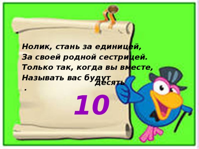 Нолик, стань за единицей,  За своей родной сестрицей.  Только так, когда вы вместе,  Называть вас будут . десять  10 