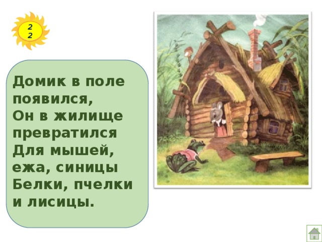 22 Домик в поле появился,  Он в жилище превратился  Для мышей, ежа, синицы  Белки, пчелки и лисицы. 