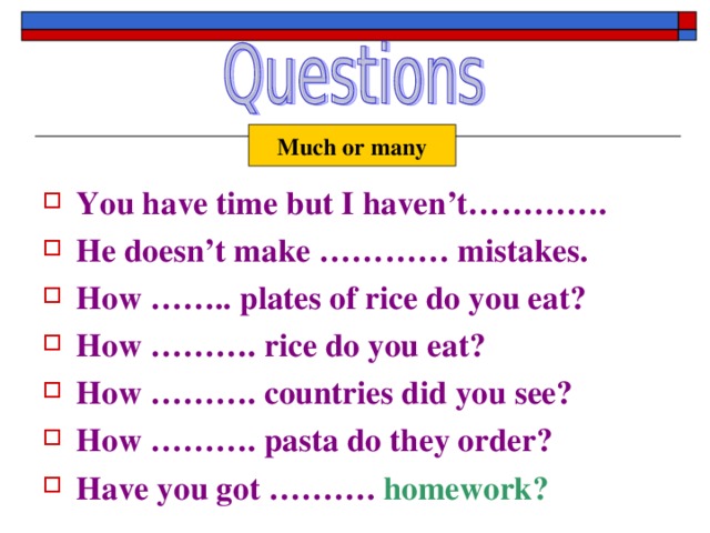 Much or many You have time but I haven’t…………. He doesn’t make ………… mistakes. How …….. plates of rice do you eat? How ………. rice do you eat? How ………. countries did you see? How ………. pasta do they order? Have you got ……….  homework? 