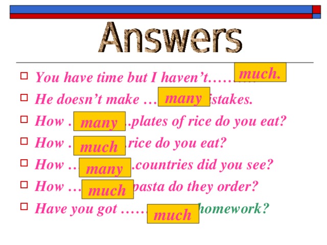 much. You have time but I haven’t………. He doesn’t make ………..mistakes. How ………….plates of rice do you eat? How …………rice do you eat? How …………..countries did you see? How ………….pasta do they order? Have you got …………… homework?  many many much many much much 