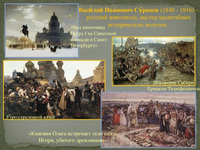 Васи́лий Ива́нович Су́риков (1848 - 1916) – русский живописец, мастер масштабных исторических полотен. «Вид памятника Петру I на Сенатской площади в Санкт-Петербурге» Покорение Сибири Ермаком Тимофеевичем Утро стрелецкой казни «Княгиня Ольга встречает тело князя Игоря, убитого древлянами» 