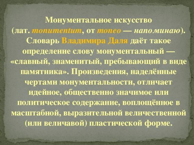 Монументальное искусство (лат. monumentum , от moneo — напоминаю ). Словарь Владимира Даля даёт такое определение слову монументальный — «славный, знаменитый, пребывающий в виде памятника». Произведения, наделённые чертами монументальности, отличает идейное, общественно значимое или политическое содержание, воплощённое в масштабной, выразительной величественной (или величавой) пластической форме. 