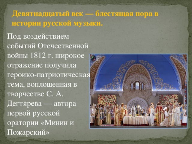 Девятнадцатый век — блестящая пора в истории русской музыки. Под воздействием событий Отечественной войны 1812 г. широкое отражение получила героико-патриотическая тема, воплощенная в творчестве С. А. Дегтярева — автора первой русской оратории «Минин и Пожарский» 