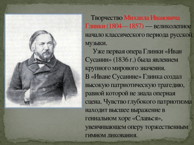 Творчество Михаила Ивановича Глинки (1804—1857) — великолепное начало классического периода русской музыки.  Уже первая опера Глинки «Иван Сусанин» (1836 г.) была явлением крупного мирового значения.  В «Иване Сусанине» Глинка создал высокую патриотическую трагедию, равной которой не знала оперная сцена. Чувство глубокого патриотизма находит высшее выражение в гениальном хоре «Славься», увенчивающем оперу торжественным гимном ликования. 