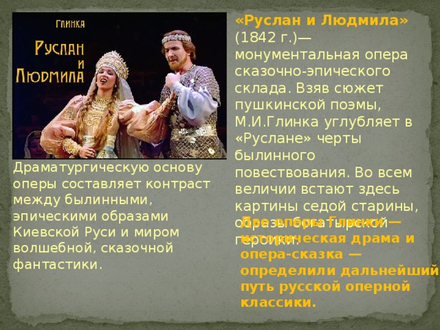 «Руслан и Людмила» (1842 г.)— монументальная опера сказочно-эпического склада. Взяв сюжет пушкинской поэмы, М.И.Глинка углубляет в «Руслане» черты былинного повествования. Во всем величии встают здесь картины седой старины, образы богатырской героики. Драматургическую основу оперы составляет контраст между былинными, эпическими образами Киевской Руси и миром волшебной, сказочной фантастики. Две оперы Глинки — историческая драма и опера-сказка — определили дальнейший путь русской оперной классики. 