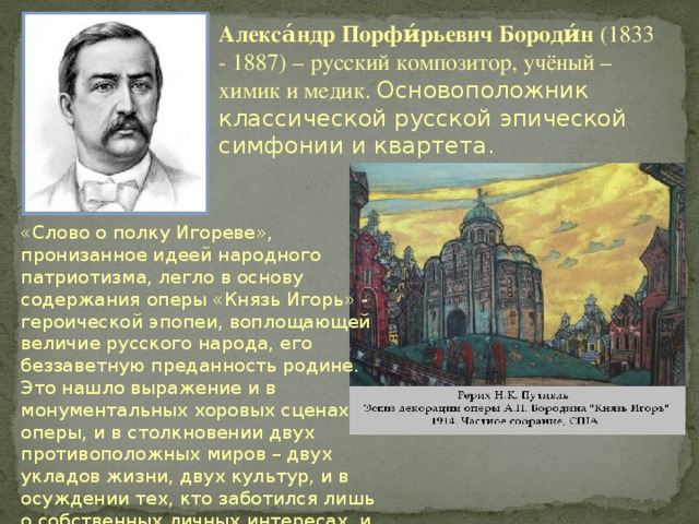 Алекса́ндр Порфи́рьевич Бороди́н (1833 - 1887) – русский композитор, учёный – химик и медик. Основоположник классической русской эпической симфонии и квартета. «Слово о полку Игореве», пронизанное идеей народного патриотизма, легло в основу содержания оперы «Князь Игорь» - героической эпопеи, воплощающей величие русского народа, его беззаветную преданность родине. Это нашло выражение и в монументальных хоровых сценах оперы, и в столкновении двух противоположных миров – двух укладов жизни, двух культур, и в осуждении тех, кто заботился лишь о собственных личных интересах, и в положительных образах главных героев. 