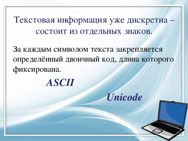 Текстовая информация уже дискретна – состоит из отдельных знаков. За каждым символом текста закрепляется определённый двоичный код, длина которого фиксирована.  ASCII  Unicode 