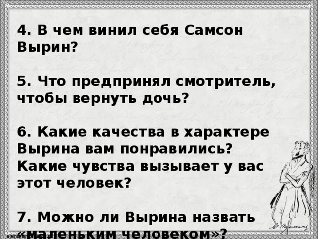 4. В чем винил себя Самсон Вырин?  5. Что предпринял смотритель, чтобы вернуть дочь?  6. Какие качества в характере Вырина вам понравились? Какие чувства вызывает у вас этот человек?  7. Можно ли Вырина назвать «маленьким человеком»?  