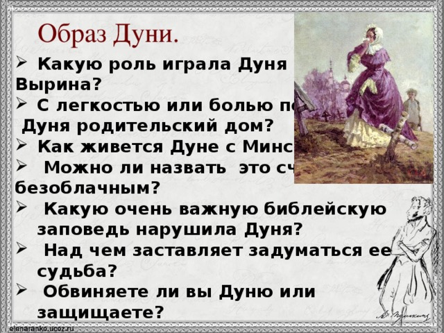 Образ Дуни. Какую роль играла Дуня в жизни Вырина? С легкостью или болью покидает  Дуня родительский дом? Как живется Дуне с Минским?  Можно ли назвать это счастье безоблачным?  Какую очень важную библейскую заповедь нарушила Дуня?  Над чем заставляет задуматься ее судьба?  Обвиняете ли вы Дуню или защищаете? 