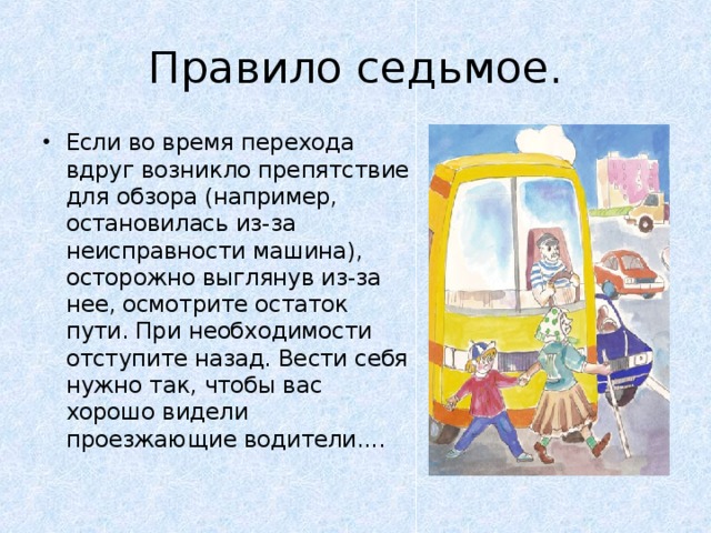 Правило седьмое. Если во время перехода вдруг возникло препятствие для обзора (например, остановилась из-за неисправности машина), осторожно выглянув из-за нее, осмотрите остаток пути. При необходимости отступите назад. Вести себя нужно так, чтобы вас хорошо видели проезжающие водители....     