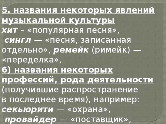 5. названия некоторых явлений музыкальной культуры  хит  – «популярная песня»,  сингл  — «песня, записанная отдельно», ремейк  (римейк) — «переделка», 6) названия некоторых профессий, рода деятельности (получившие распространение в последнее время), например:   секьюрити  — «охрана»,   провайдер  — «поставщик»,  риэлтор  -агент по продаже недвижимости 