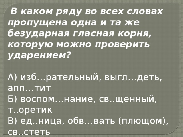  В каком ряду во всех словах пропущена одна и та же безударная гласная корня, которую можно проверить ударением?  А) изб…рательный, выгл…деть, апп…тит  Б) воспом…нание, св..щенный, т..оретик  В) ед..ница, обв…вать (плющом), св..стеть  Г) п..лезный, в..ронка, р..сточек 