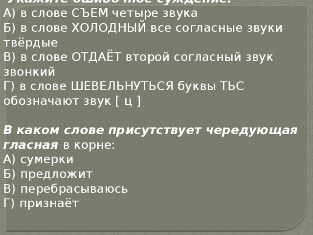  Укажите ошибочное суждение:  А) в слове СЪЕМ четыре звука  Б) в слове ХОЛОДНЫЙ все согласные звуки твёрдые  В) в слове ОТДАЁТ второй согласный звук звонкий  Г) в слове ШЕВЕЛЬНУТЬСЯ буквы ТЬС обозначают звук [ ц ]  В каком слове присутствует чередующая гласная в корне:  А) сумерки  Б) предложит  В) перебрасываюсь  Г) признаёт 