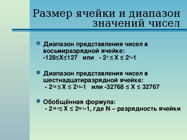 Размер ячейки и диапазон значений чисел Диапазон представления чисел в восьмиразрядной ячейке:  -128 ≤Х≤127 или - 2 7 ≤  Х ≤ 2 7 -1   Диапазон представления чисел в шестнадцатиразрядной ячейке:   - 2 15 ≤  Х ≤ 2 15 -1 или -32768 ≤ Х ≤ 32767   Обобщённая формула:  - 2  N-1 ≤  Х ≤ 2 N-1 -1, где N – разрядность ячейки 