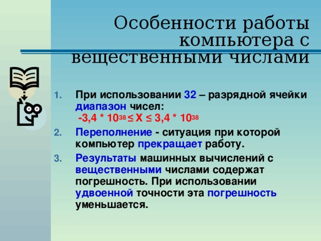 Особенности работы компьютера с вещественными числами При использовании 32 – разрядной ячейки диапазон чисел:   -3,4 * 10 38 ≤  Х ≤ 3,4 * 10 38  Переполнение - ситуация при которой компьютер прекращает работу. Результаты машинных вычислений с вещественными числами содержат погрешность. При использовании удвоенной точности эта погрешность уменьшается. 