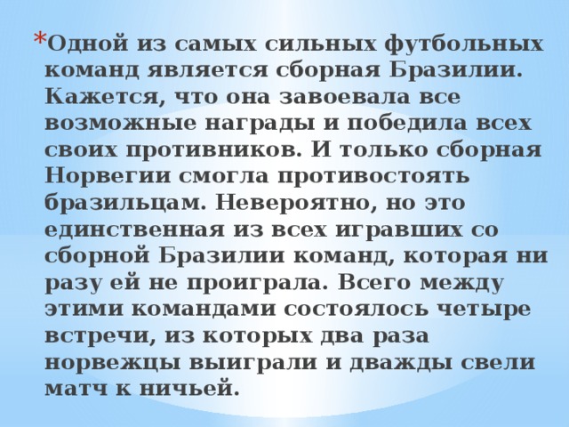 Одной из самых сильных футбольных команд является сборная Бразилии. Кажется, что она завоевала все возможные награды и победила всех своих противников. И только сборная Норвегии смогла противостоять бразильцам. Невероятно, но это единственная из всех игравших со сборной Бразилии команд, которая ни разу ей не проиграла. Всего между этими командами состоялось четыре встречи, из которых два раза норвежцы выиграли и дважды свели матч к ничьей. 