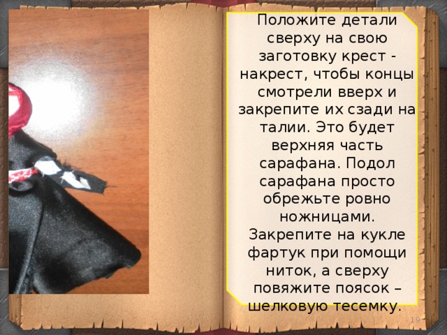 Положите детали сверху на свою заготовку крест - накрест, чтобы концы смотрели вверх и закрепите их сзади на талии. Это будет верхняя часть сарафана. Подол сарафана просто обрежьте ровно ножницами. Закрепите на кукле фартук при помощи ниток, а сверху повяжите поясок – шелковую тесемку.