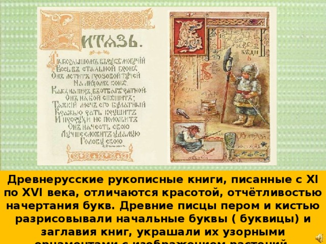 Древнерусские рукописные книги, писанные с XI по XVI века, отличаются красотой, отчётливостью начертания букв. Древние писцы пером и кистью разрисовывали начальные буквы ( буквицы) и заглавия книг, украшали их узорными орнаментами с изображением растений, животных, птиц, цветов . 
