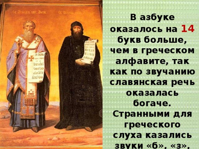 В азбуке оказалось на 14 букв больше, чем в греческом алфавите, так как по звучанию славянская речь оказалась богаче. Странными для греческого слуха казались звуки «б», «з», «ж», «г», «ш», «щ». 