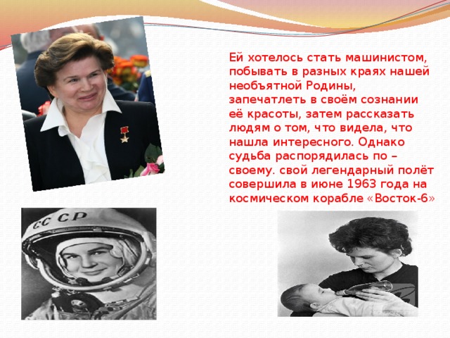 Ей хотелось стать машинистом, побывать в разных краях нашей необъятной Родины, запечатлеть в своём сознании её красоты, затем рассказать людям о том, что видела, что нашла интересного. Однако судьба распорядилась по – своему.  свой легендарный полёт совершила в июне 1963 года на космическом корабле «Восток-6»