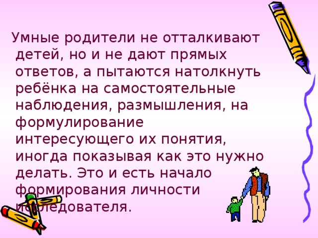 Умные родители не отталкивают детей, но и не дают прямых ответов, а пытаются натолкнуть ребёнка на самостоятельные наблюдения, размышления, на формулирование интересующего их понятия, иногда показывая как это нужно делать. Это и есть начало формирования личности исследователя.