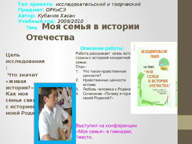 Тип проекта: исследовательский и творческий  Предмет: ОРКиСЭ Автор: Кубанов Хасан Учебный год: 2009/2010 Тема  Моя семья в истории Отечества Описание работы:  Работа раскрывает связь истории страны с историей конкретной семьи. План : Что такое нравственные ценности? Нравственные ценности ислама. Любовь человека к Родине. Сочинение «Почему я горжусь своей Родиной?» Что такое нравственные ценности? Нравственные ценности ислама. Любовь человека к Родине. Сочинение «Почему я горжусь своей Родиной?» Выступил на конференции «Моя семья» в гимназии, 1место. Цель исследования:  Что значит «живая история?» Как моя семья связана с историей моей Родины?