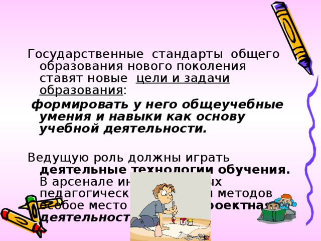 Государственные стандарты общего образования нового поколения ставят новые цели и задачи  образования :  формировать у него общеучебные умения и навыки как основу учебной деятельности.  Ведущую роль должны играть деятельные технологии обучения. В арсенале инновационных педагогических средств и методов особое место занимает  проектная деятельность.